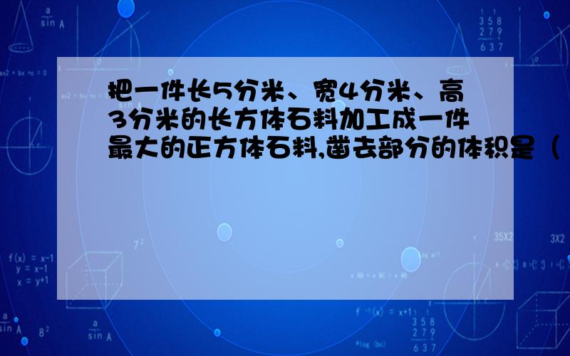 把一件长5分米、宽4分米、高3分米的长方体石料加工成一件最大的正方体石料,凿去部分的体积是（ ）立方分米,