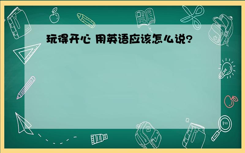 玩得开心 用英语应该怎么说?