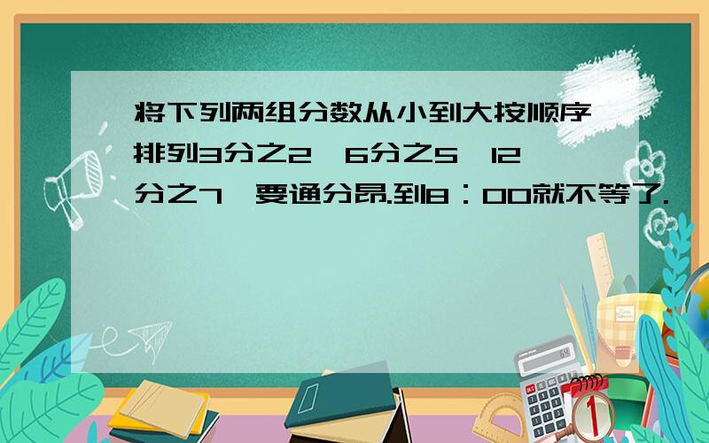 将下列两组分数从小到大按顺序排列3分之2,6分之5,12分之7,要通分昂.到8：00就不等了.