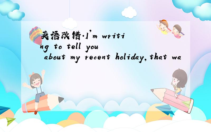 英语改错.I'm writing to tell you about my recent holiday,that wa