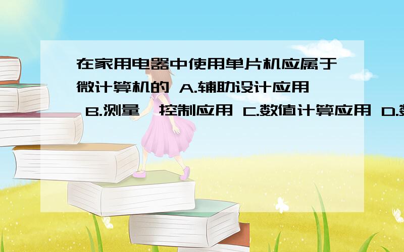 在家用电器中使用单片机应属于微计算机的 A.辅助设计应用 B.测量,控制应用 C.数值计算应用 D.数据处理应用