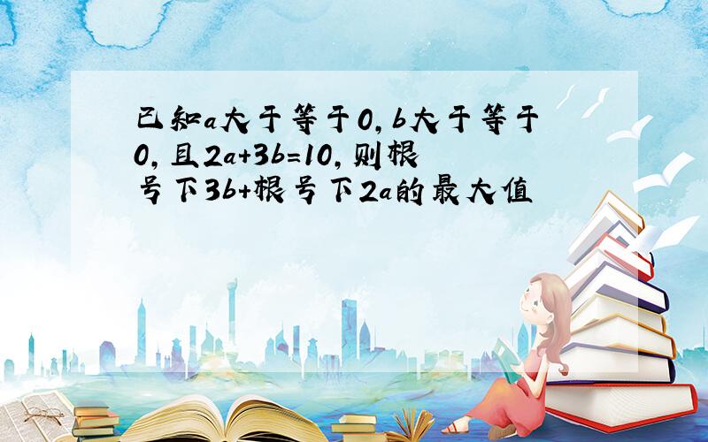 已知a大于等于0,b大于等于0,且2a+3b=10,则根号下3b+根号下2a的最大值