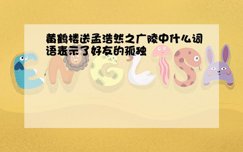 黄鹤楼送孟浩然之广陵中什么词语表示了好友的孤独