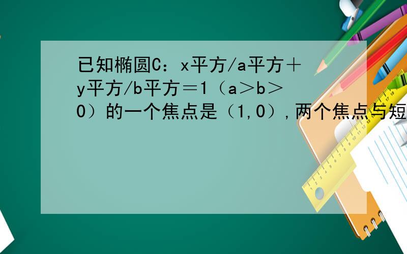 已知椭圆C：x平方/a平方＋y平方/b平方＝1（a＞b＞0）的一个焦点是（1,0）,两个焦点与短轴的一个端点构成等边三角