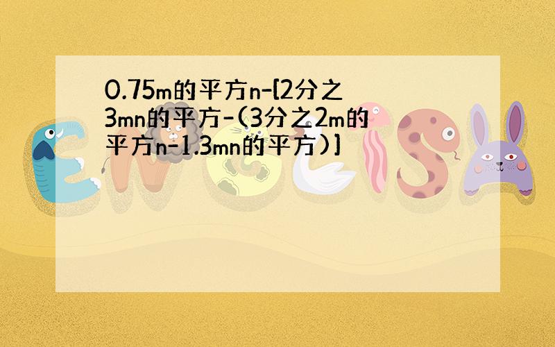 0.75m的平方n-[2分之3mn的平方-(3分之2m的平方n-1.3mn的平方)]