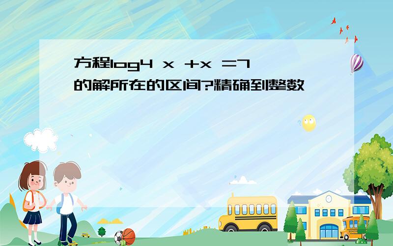 方程log4 x +x =7的解所在的区间?精确到整数