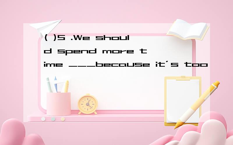 ( )5 .We should spend more time ___because it’s too