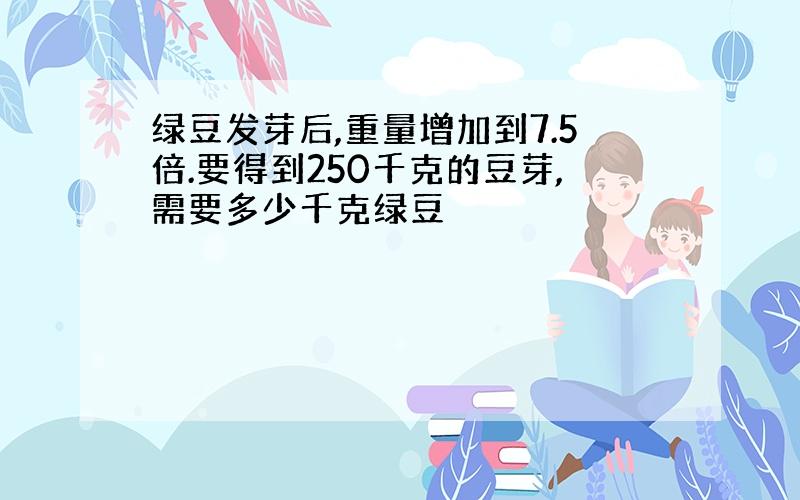 绿豆发芽后,重量增加到7.5倍.要得到250千克的豆芽,需要多少千克绿豆