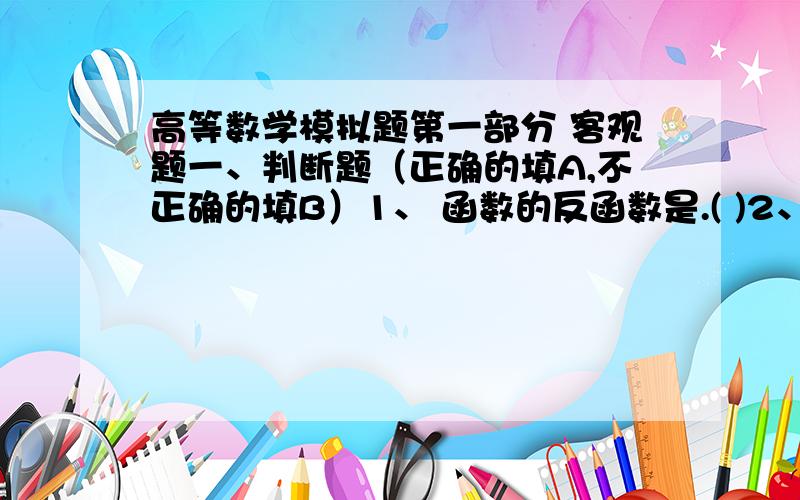 高等数学模拟题第一部分 客观题一、判断题（正确的填A,不正确的填B）1、 函数的反函数是.( )2、 .( )3、设 ,