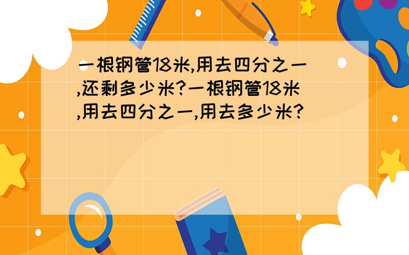 一根钢管18米,用去四分之一,还剩多少米?一根钢管18米,用去四分之一,用去多少米?