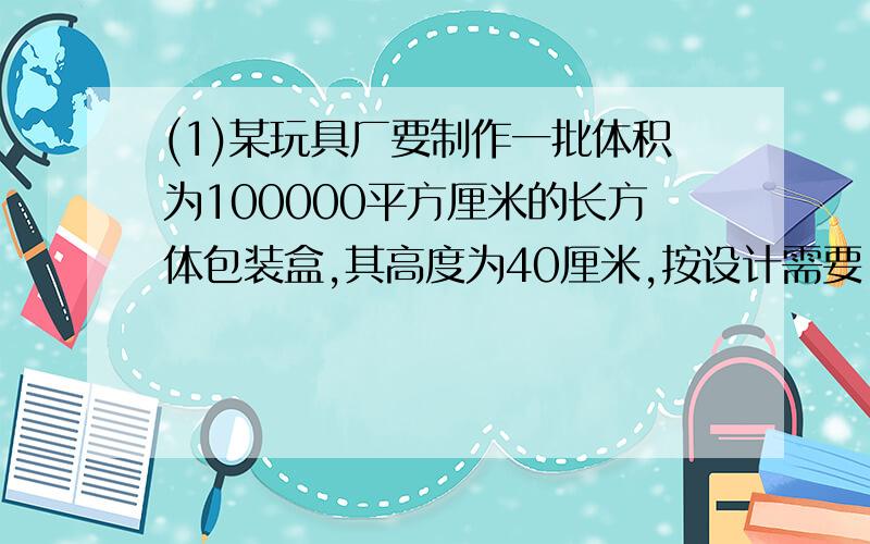 (1)某玩具厂要制作一批体积为100000平方厘米的长方体包装盒,其高度为40厘米,按设计需要,底面应做成正方形,试问底