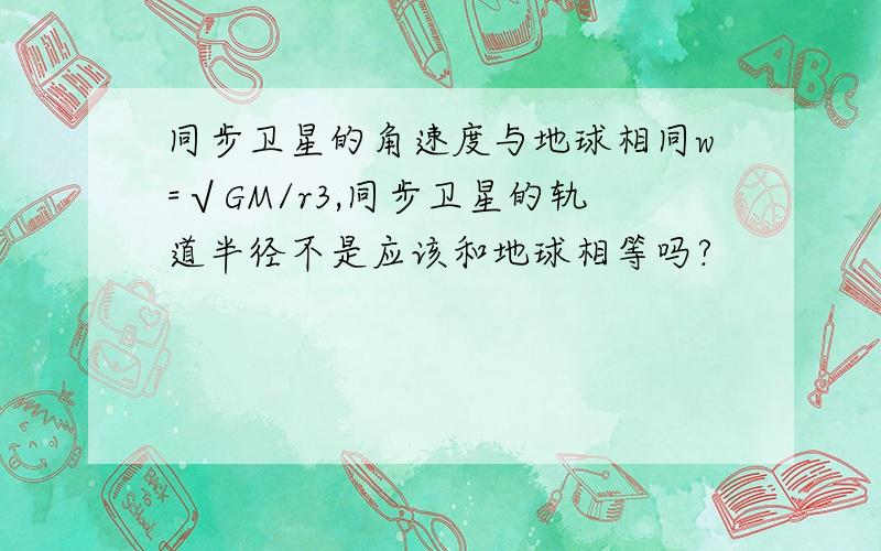 同步卫星的角速度与地球相同w=√GM/r3,同步卫星的轨道半径不是应该和地球相等吗?