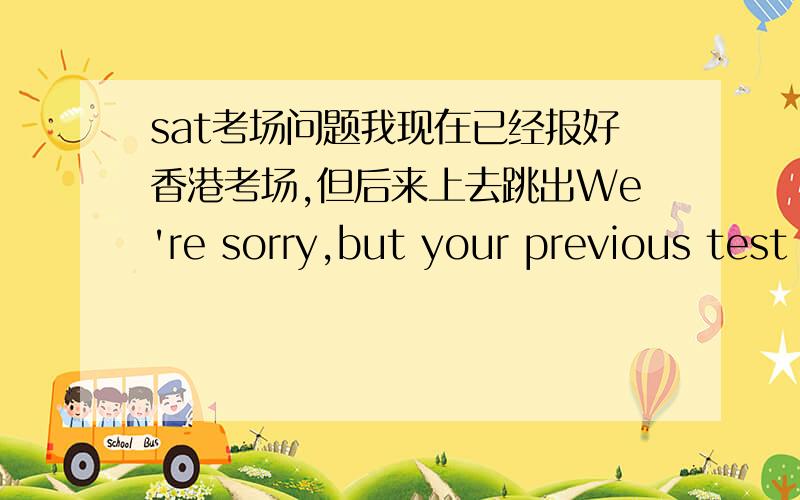 sat考场问题我现在已经报好香港考场,但后来上去跳出We're sorry,but your previous test