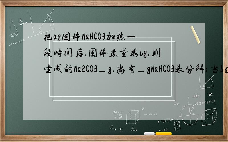 把ag固体NaHCO3加热一段时间后,固体质量为bg,则生成的Na2CO3_g,尚有_gNaHCO3未分解;当b值_时,