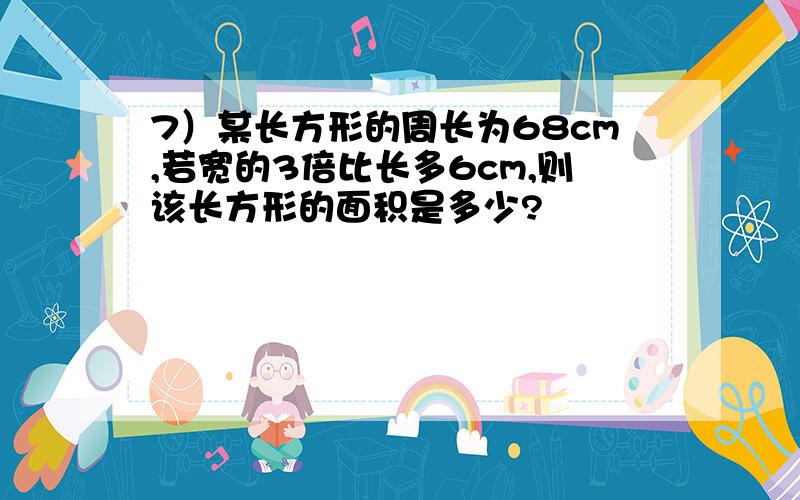 7）某长方形的周长为68cm,若宽的3倍比长多6cm,则该长方形的面积是多少?