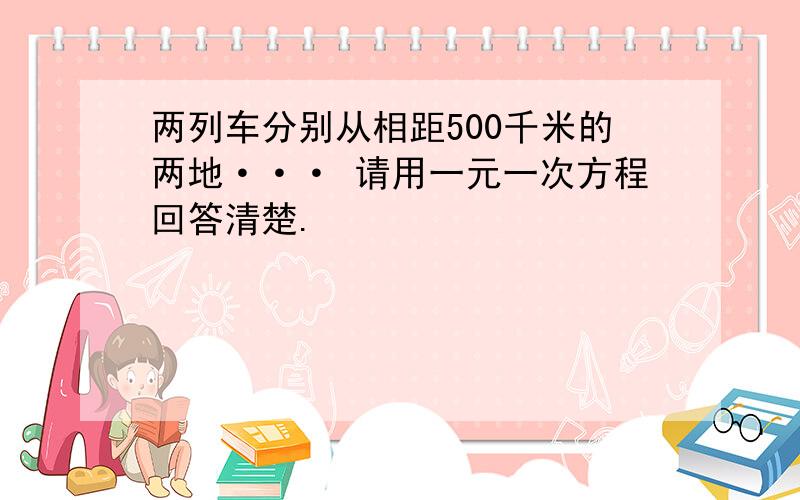 两列车分别从相距500千米的两地··· 请用一元一次方程回答清楚.