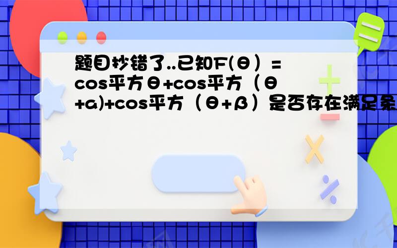 题目抄错了..已知F(θ）=cos平方θ+cos平方（θ+a)+cos平方（θ+β）是否存在满足条件的0≤a