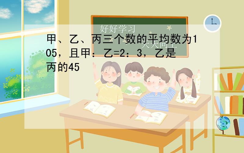 甲、乙、丙三个数的平均数为105，且甲：乙=2：3，乙是丙的45