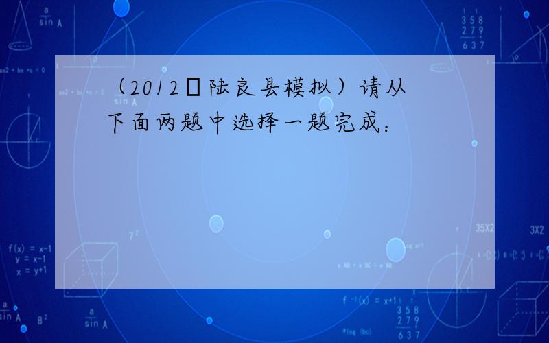 （2012•陆良县模拟）请从下面两题中选择一题完成：