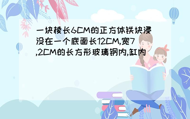 一块棱长6CM的正方体铁块浸没在一个底面长12CM,宽7,2CM的长方形玻璃钢内,缸内