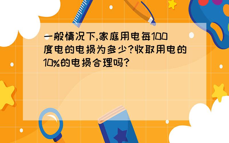 一般情况下,家庭用电每100度电的电损为多少?收取用电的10%的电损合理吗?