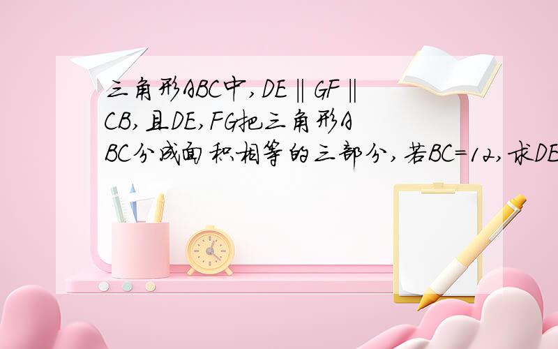 三角形ABC中,DE‖GF‖CB,且DE,FG把三角形ABC分成面积相等的三部分,若BC=12,求DE,FG的长