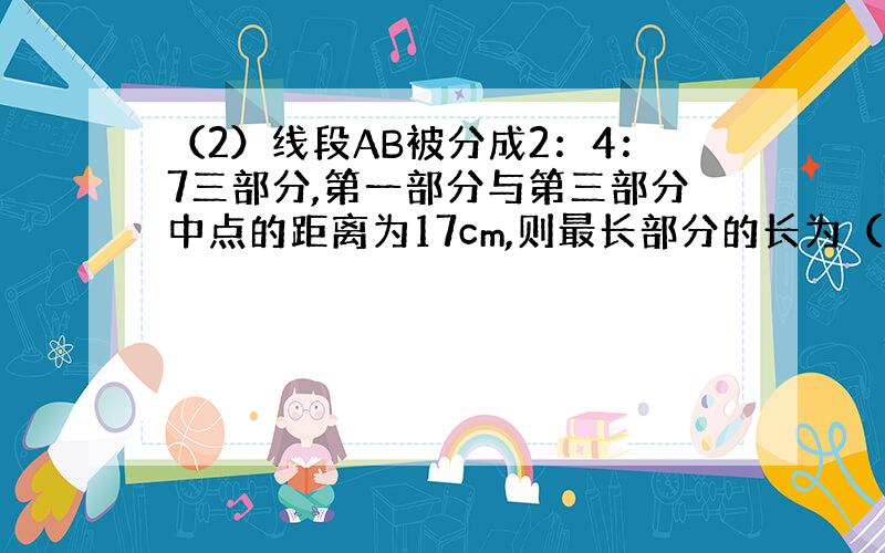 （2）线段AB被分成2：4：7三部分,第一部分与第三部分中点的距离为17cm,则最长部分的长为（ ）cm