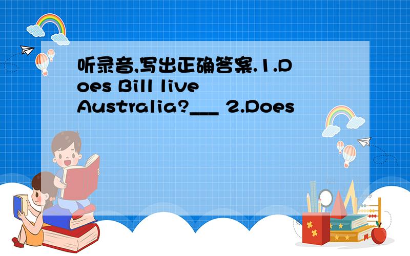 听录音,写出正确答案.1.Does Bill live Australia?___ 2.Does