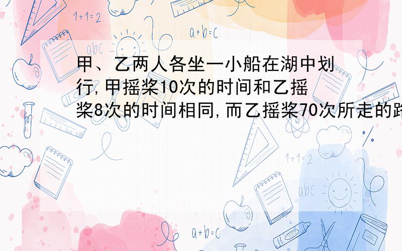 甲、乙两人各坐一小船在湖中划行,甲摇桨10次的时间和乙摇桨8次的时间相同,而乙摇桨70次所走的路程等于甲