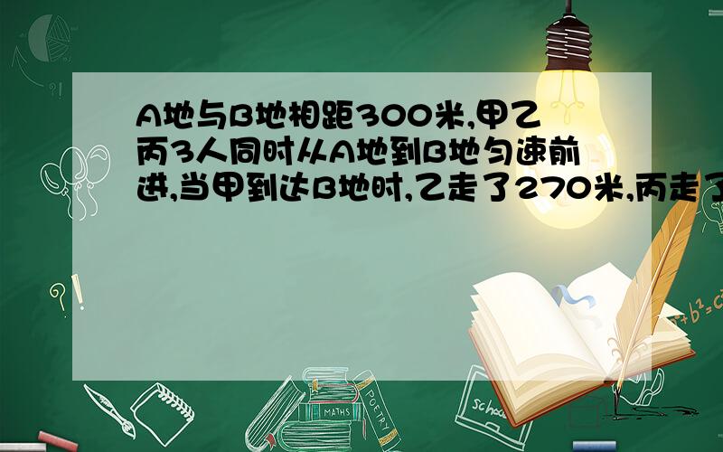 A地与B地相距300米,甲乙丙3人同时从A地到B地匀速前进,当甲到达B地时,乙走了270米,丙走了250米…………