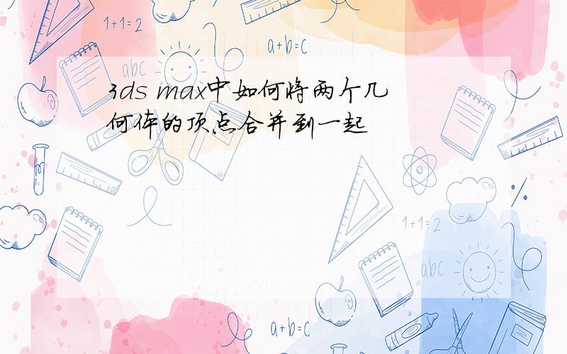 3ds max中如何将两个几何体的顶点合并到一起