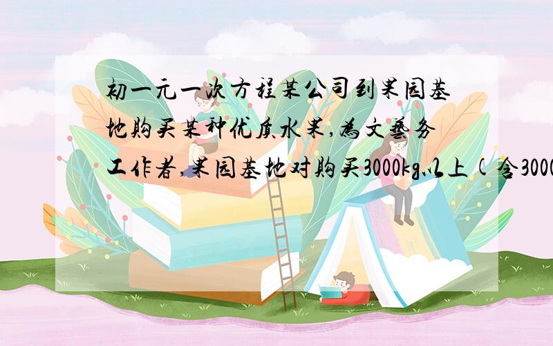 初一元一次方程某公司到果园基地购买某种优质水果,为文艺务工作者,果园基地对购买3000kg以上(含3000kg)的顾客有