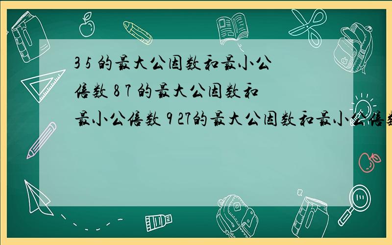 3 5 的最大公因数和最小公倍数 8 7 的最大公因数和最小公倍数 9 27的最大公因数和最小公倍数求大神帮助