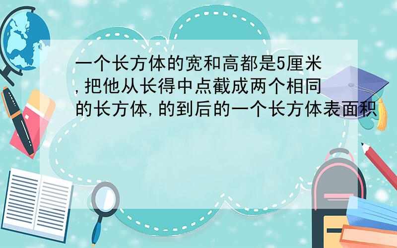 一个长方体的宽和高都是5厘米,把他从长得中点截成两个相同的长方体,的到后的一个长方体表面积