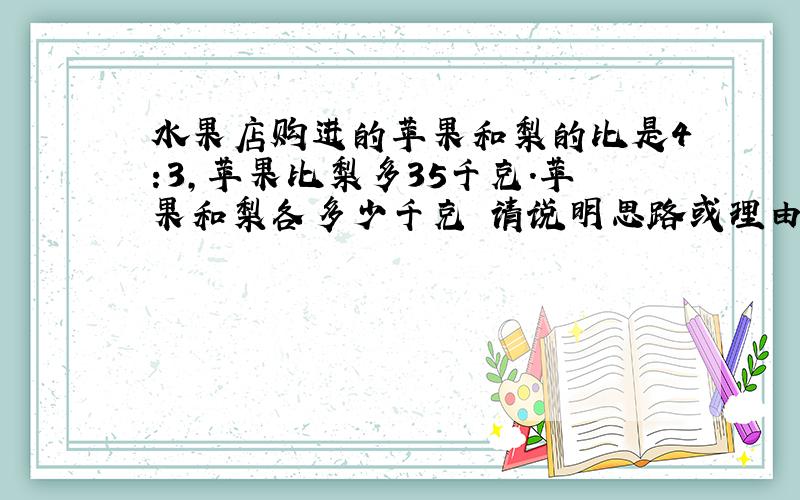 水果店购进的苹果和梨的比是4:3,苹果比梨多35千克.苹果和梨各多少千克 请说明思路或理由