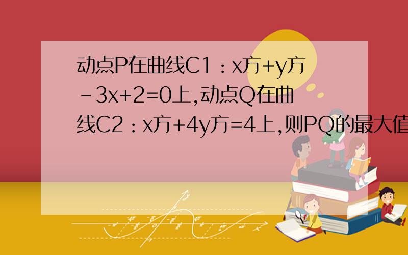 动点P在曲线C1：x方+y方-3x+2=0上,动点Q在曲线C2：x方+4y方=4上,则PQ的最大值为