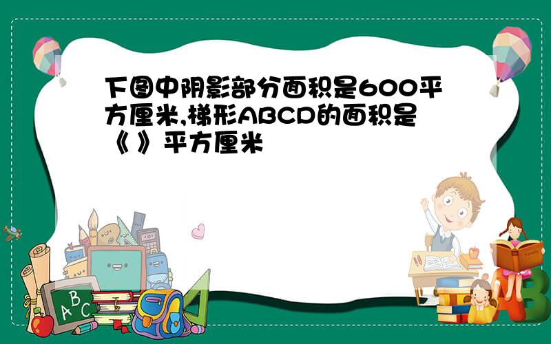 下图中阴影部分面积是600平方厘米,梯形ABCD的面积是《 》平方厘米