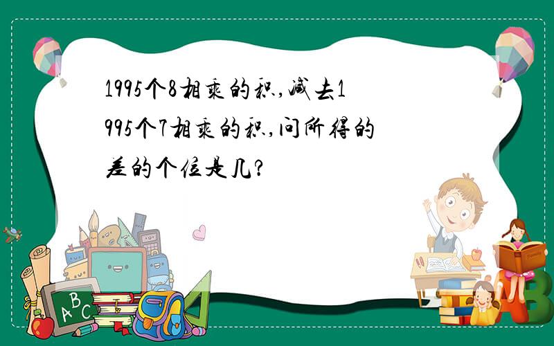 1995个8相乘的积,减去1995个7相乘的积,问所得的差的个位是几?