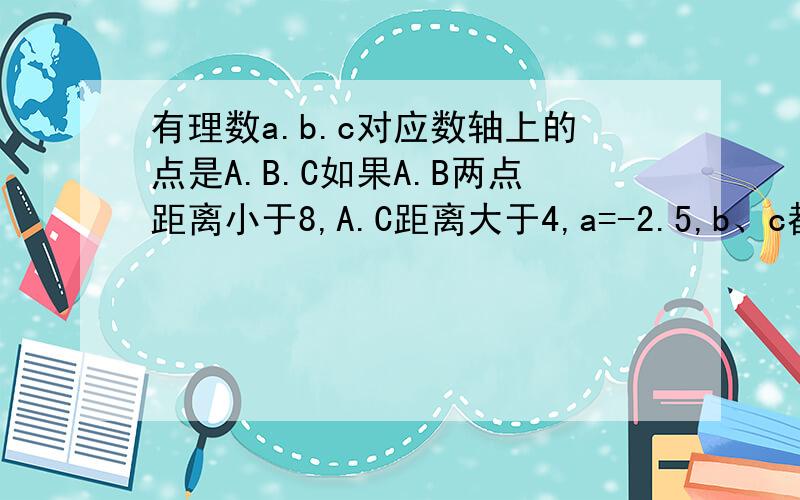 有理数a.b.c对应数轴上的点是A.B.C如果A.B两点距离小于8,A.C距离大于4,a=-2.5,b、c都是整数,利用