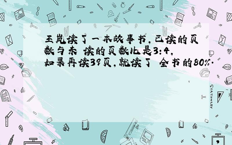 王岚读了一本故事书,已读的页数与未 读的页数比是3:4,如果再读39页,就读了 全书的80%.