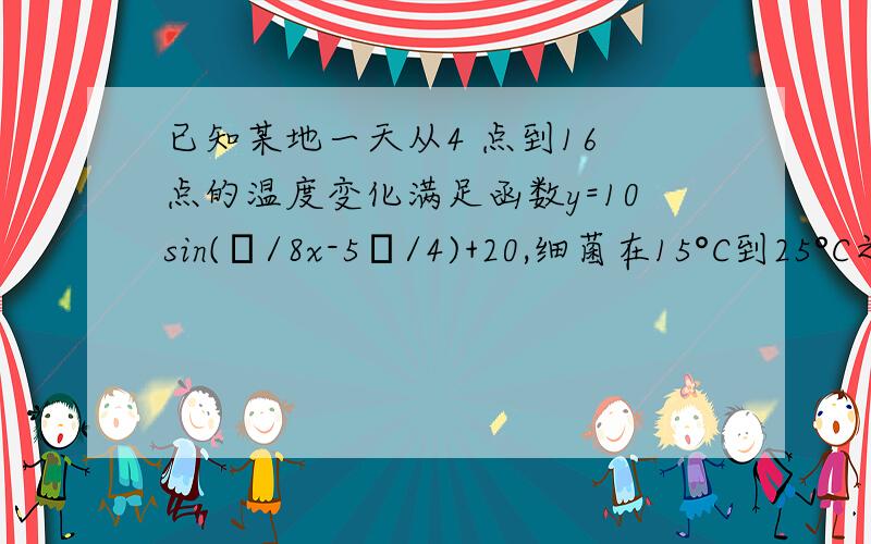 已知某地一天从4 点到16 点的温度变化满足函数y=10sin(π/8x-5π/4)+20,细菌在15°C到25°C之间