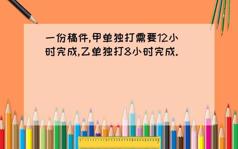 一份稿件,甲单独打需要12小时完成,乙单独打8小时完成.