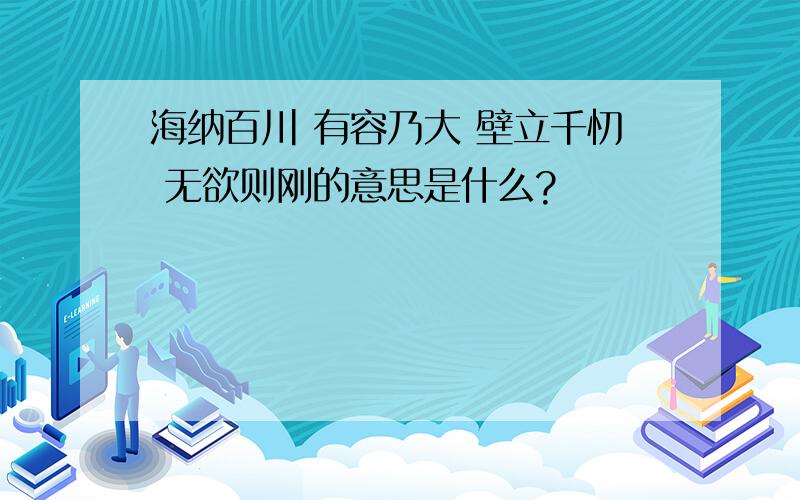 海纳百川 有容乃大 壁立千忉 无欲则刚的意思是什么?