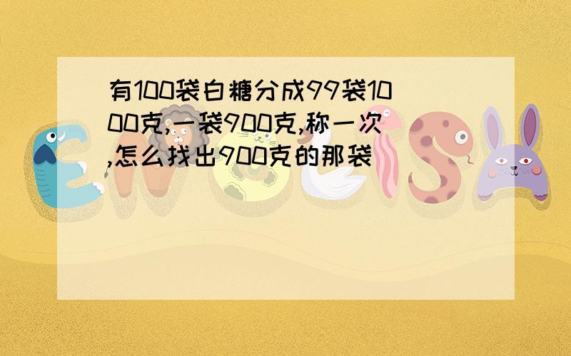 有100袋白糖分成99袋1000克,一袋900克,称一次,怎么找出900克的那袋