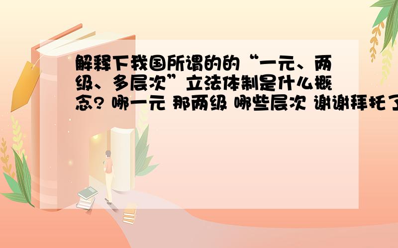 解释下我国所谓的的“一元、两级、多层次”立法体制是什么概念? 哪一元 那两级 哪些层次 谢谢拜托了各位