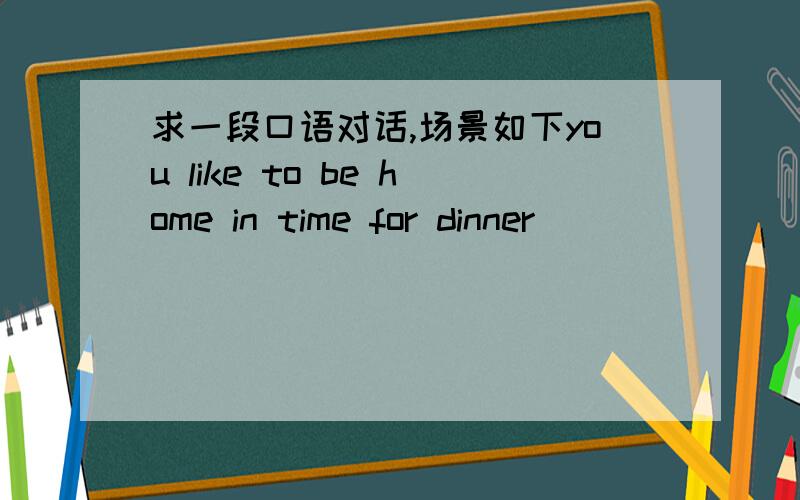 求一段口语对话,场景如下you like to be home in time for dinner