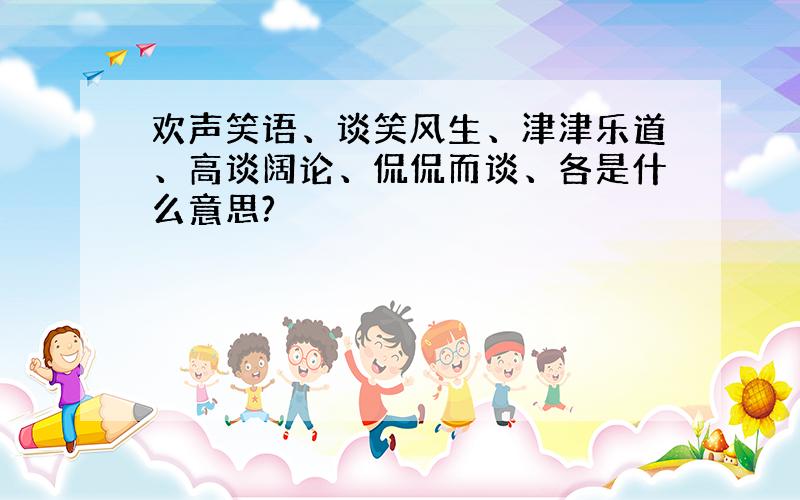 欢声笑语、谈笑风生、津津乐道、高谈阔论、侃侃而谈、各是什么意思?