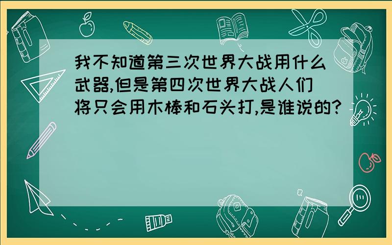 我不知道第三次世界大战用什么武器,但是第四次世界大战人们将只会用木棒和石头打,是谁说的?