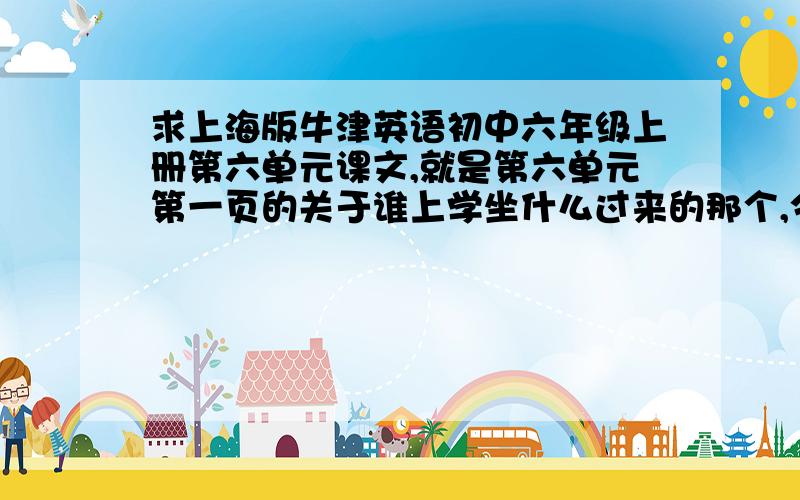 求上海版牛津英语初中六年级上册第六单元课文,就是第六单元第一页的关于谁上学坐什么过来的那个,今天书忘带回家了,明天还要背