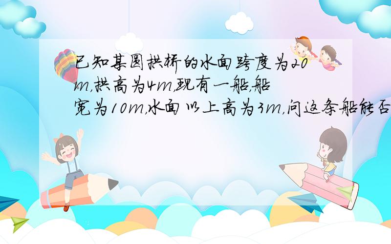 已知某圆拱桥的水面跨度为20m，拱高为4m，现有一船，船宽为10m，水面以上高为3m，问这条船能否从桥下通过？